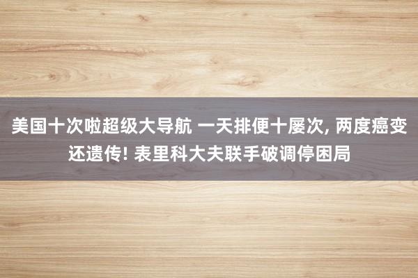 美国十次啦超级大导航 一天排便十屡次， 两度癌变还遗传! 表里科大夫联手破调停困局