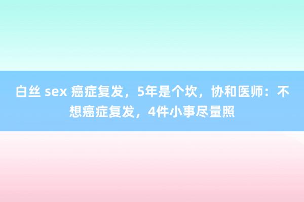 白丝 sex 癌症复发，5年是个坎，协和医师：不想癌症复发，4件小事尽量照