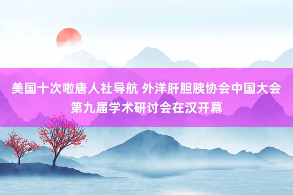 美国十次啦唐人社导航 外洋肝胆胰协会中国大会第九届学术研讨会在汉开幕