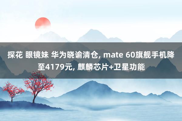 探花 眼镜妹 华为晓谕清仓， mate 60旗舰手机降至4179元， 麒麟芯片+卫星功能