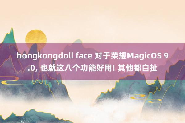 hongkongdoll face 对于荣耀MagicOS 9.0， 也就这八个功能好用! 其他都白扯