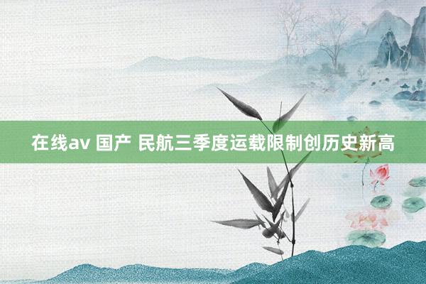 在线av 国产 民航三季度运载限制创历史新高