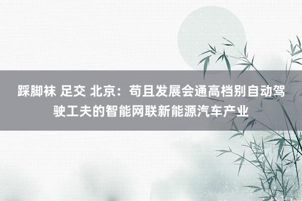 踩脚袜 足交 北京：苟且发展会通高档别自动驾驶工夫的智能网联新能源汽车产业