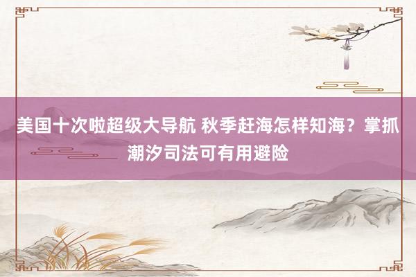 美国十次啦超级大导航 秋季赶海怎样知海？掌抓潮汐司法可有用避险