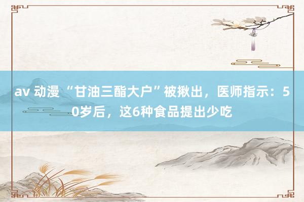 av 动漫 “甘油三酯大户”被揪出，医师指示：50岁后，这6种食品提出少吃