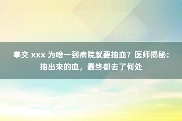 拳交 xxx 为啥一到病院就要抽血？医师揭秘：抽出来的血，最终都去了何处