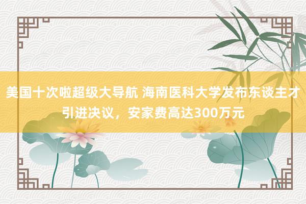 美国十次啦超级大导航 海南医科大学发布东谈主才引进决议，安家费高达300万元