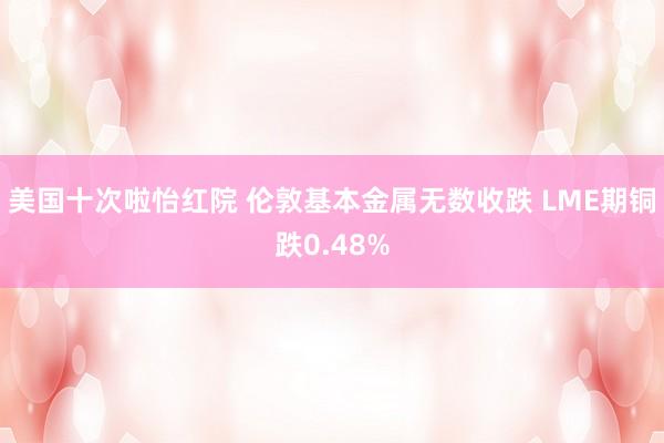 美国十次啦怡红院 伦敦基本金属无数收跌 LME期铜跌0.48%