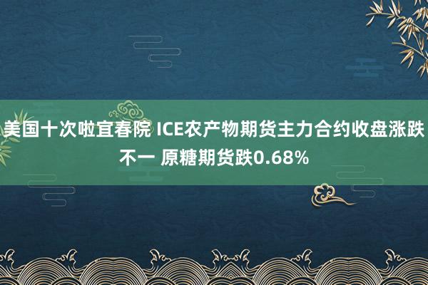 美国十次啦宜春院 ICE农产物期货主力合约收盘涨跌不一 原糖期货跌0.68%