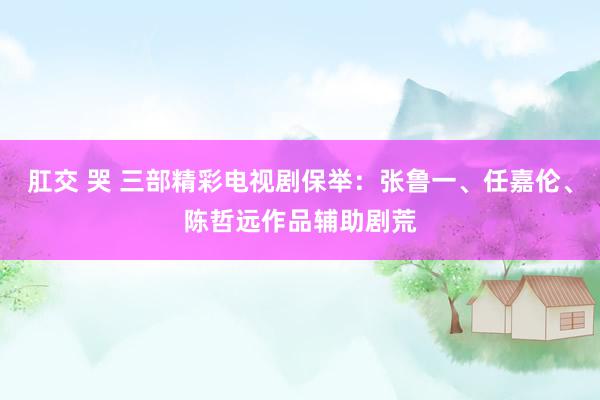 肛交 哭 三部精彩电视剧保举：张鲁一、任嘉伦、陈哲远作品辅助剧荒