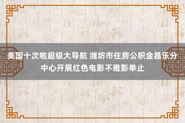 美国十次啦超级大导航 潍坊市住房公积金昌乐分中心开展红色电影不雅影举止