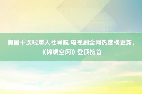 美国十次啦唐人社导航 电视剧全网热度榜更新，《锦绣空闲》登顶榜首