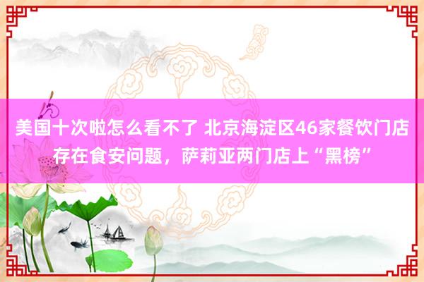 美国十次啦怎么看不了 北京海淀区46家餐饮门店存在食安问题，萨莉亚两门店上“黑榜”