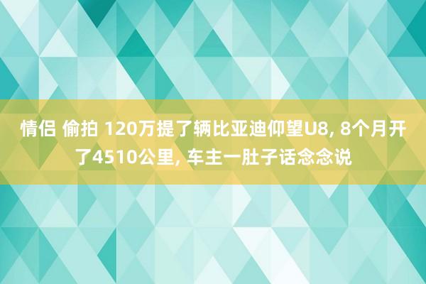 情侣 偷拍 120万提了辆比亚迪仰望U8， 8个月开了4510公里， 车主一肚子话念念说