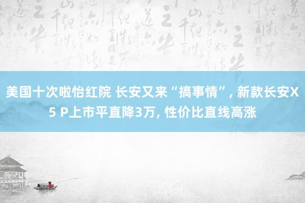 美国十次啦怡红院 长安又来“搞事情”， 新款长安X5 P上市平直降3万， 性价比直线高涨