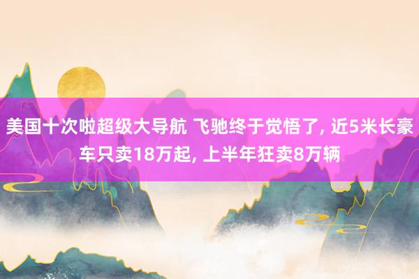 美国十次啦超级大导航 飞驰终于觉悟了， 近5米长豪车只卖18万起， 上半年狂卖8万辆