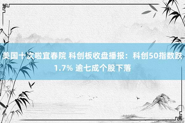 美国十次啦宜春院 科创板收盘播报：科创50指数跌1.7% 逾七成个股下落