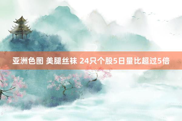 亚洲色图 美腿丝袜 24只个股5日量比超过5倍