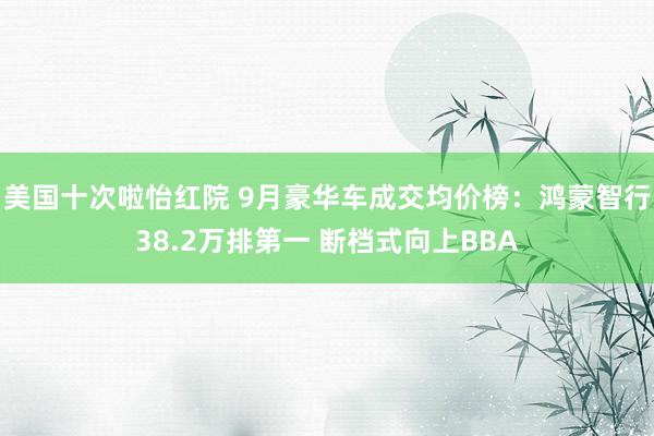 美国十次啦怡红院 9月豪华车成交均价榜：鸿蒙智行38.2万排第一 断档式向上BBA