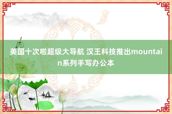 美国十次啦超级大导航 汉王科技推出mountain系列手写办公本