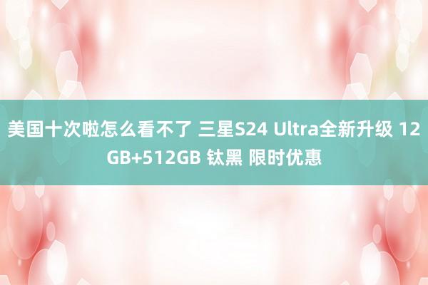 美国十次啦怎么看不了 三星S24 Ultra全新升级 12GB+512GB 钛黑 限时优惠