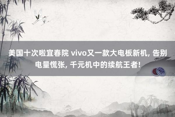 美国十次啦宜春院 vivo又一款大电板新机， 告别电量慌张， 千元机中的续航王者!