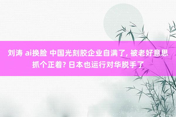 刘涛 ai换脸 中国光刻胶企业自满了， 被老好意思抓个正着? 日本也运行对华脱手了