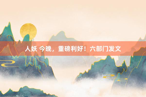 人妖 今晚，重磅利好！六部门发文