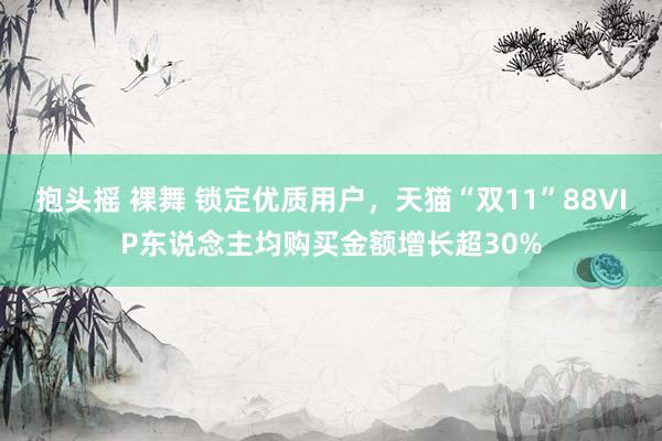 抱头摇 裸舞 锁定优质用户，天猫“双11”88VIP东说念主均购买金额增长超30%