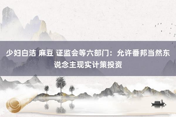 少妇白洁 麻豆 证监会等六部门：允许番邦当然东说念主现实计策投资