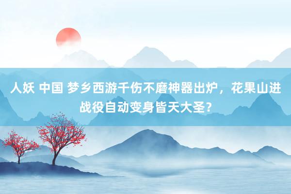 人妖 中国 梦乡西游千伤不磨神器出炉，花果山进战役自动变身皆天大圣？