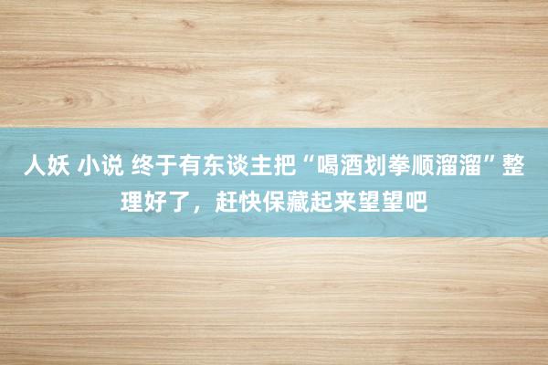 人妖 小说 终于有东谈主把“喝酒划拳顺溜溜”整理好了，赶快保藏起来望望吧