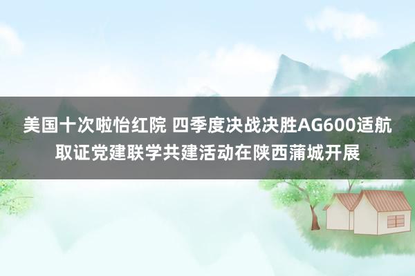 美国十次啦怡红院 四季度决战决胜AG600适航取证党建联学共建活动在陕西蒲城开展