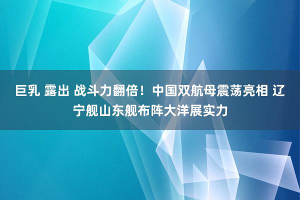 巨乳 露出 战斗力翻倍！中国双航母震荡亮相 辽宁舰山东舰布阵大洋展实力