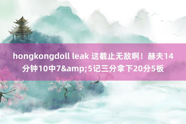 hongkongdoll leak 这截止无敌啊！赫夫14分钟10中7&5记三分拿下20分5板