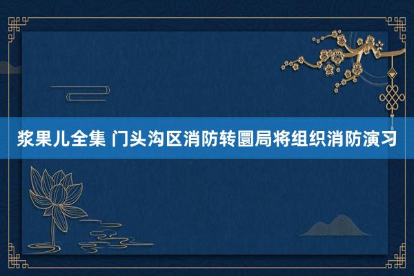 浆果儿全集 门头沟区消防转圜局将组织消防演习