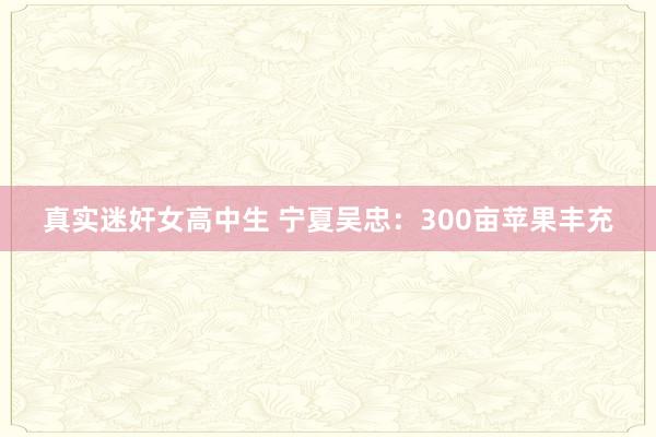 真实迷奸女高中生 宁夏吴忠：300亩苹果丰充