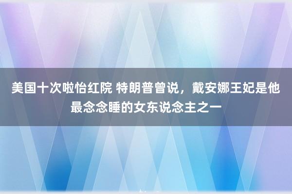 美国十次啦怡红院 特朗普曾说，戴安娜王妃是他最念念睡的女东说念主之一