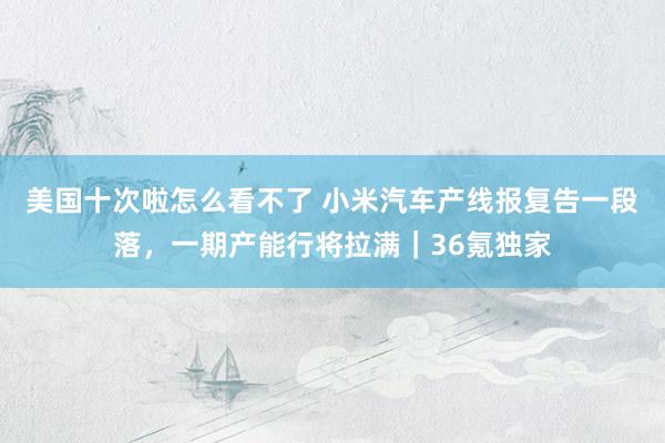 美国十次啦怎么看不了 小米汽车产线报复告一段落，一期产能行将拉满｜36氪独家