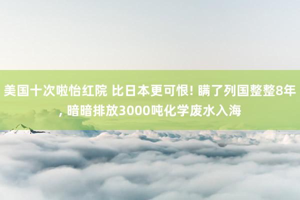 美国十次啦怡红院 比日本更可恨! 瞒了列国整整8年， 暗暗排放3000吨化学废水入海