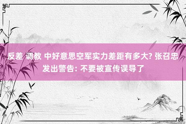 反差 调教 中好意思空军实力差距有多大? 张召忠发出警告: 不要被宣传误导了