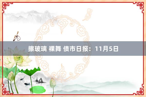 擦玻璃 裸舞 债市日报：11月5日