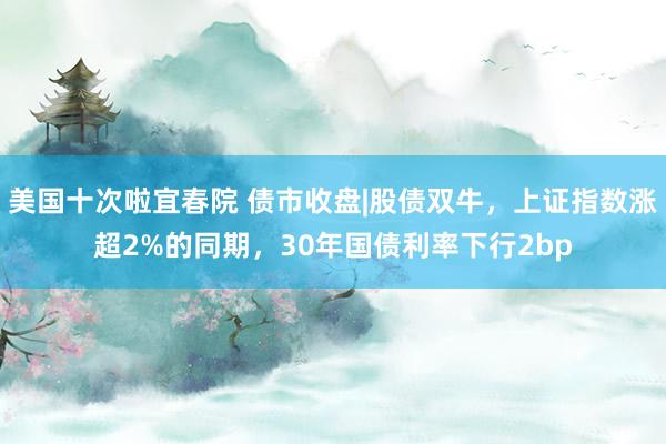 美国十次啦宜春院 债市收盘|股债双牛，上证指数涨超2%的同期，30年国债利率下行2bp