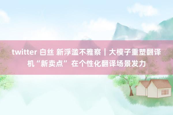 twitter 白丝 新浮滥不雅察｜大模子重塑翻译机“新卖点” 在个性化翻译场景发力