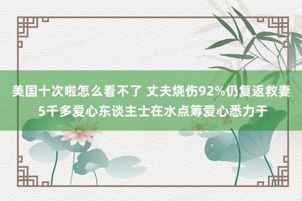 美国十次啦怎么看不了 丈夫烧伤92%仍复返救妻 5千多爱心东谈主士在水点筹爱心悉力于