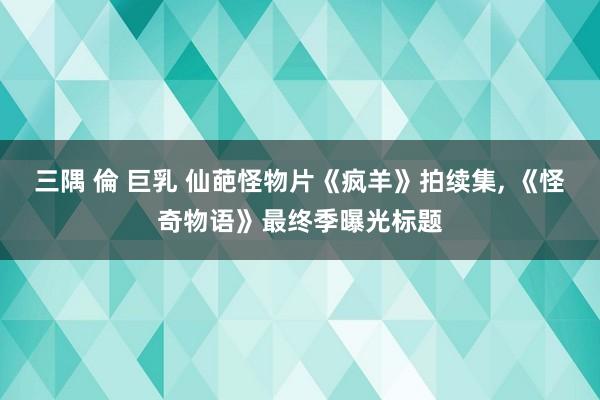 三隅 倫 巨乳 仙葩怪物片《疯羊》拍续集， 《怪奇物语》最终季曝光标题