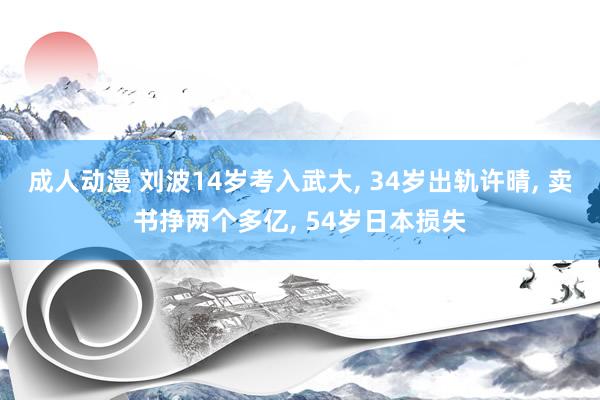 成人动漫 刘波14岁考入武大， 34岁出轨许晴， 卖书挣两个多亿， 54岁日本损失