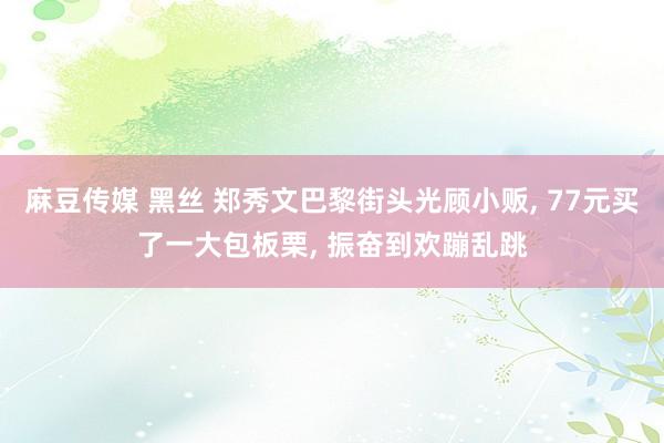 麻豆传媒 黑丝 郑秀文巴黎街头光顾小贩， 77元买了一大包板栗， 振奋到欢蹦乱跳