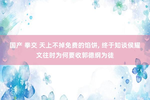 国产 拳交 天上不掉免费的馅饼， 终于知谈侯耀文往时为何要收郭德纲为徒