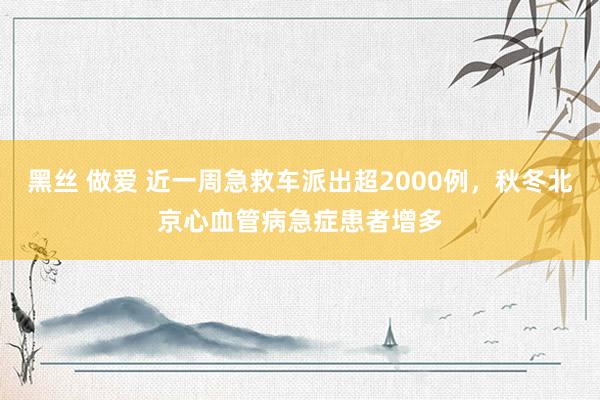 黑丝 做爱 近一周急救车派出超2000例，秋冬北京心血管病急症患者增多